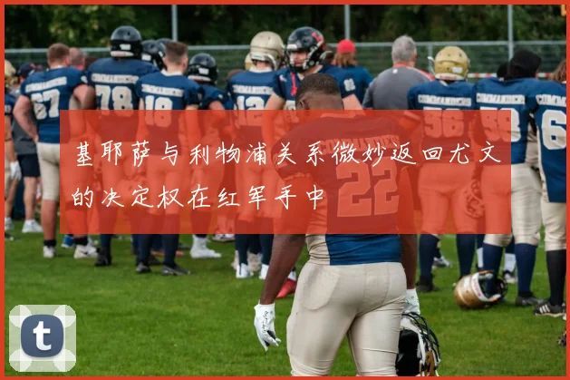 基耶萨与利物浦关系微妙返回尤文的决定权在红军手中