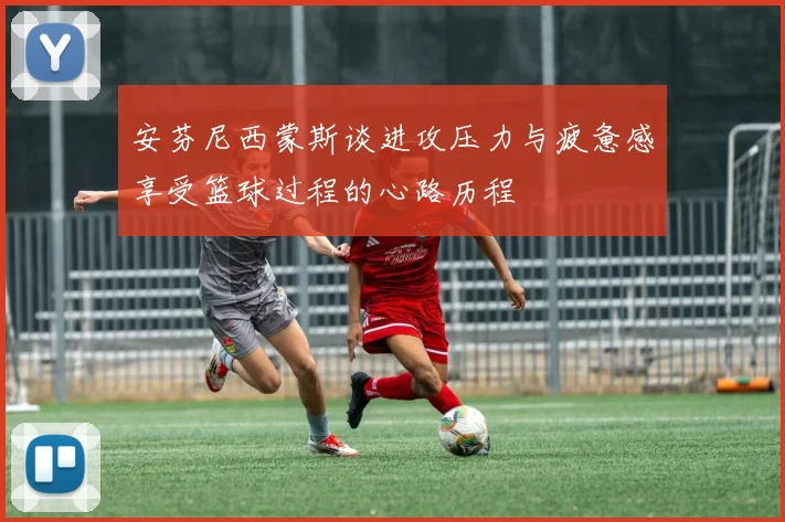 安芬尼西蒙斯谈进攻压力与疲惫感享受篮球过程的心路历程