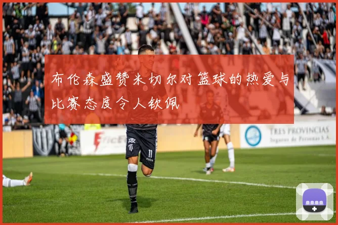 布伦森盛赞米切尔对篮球的热爱与比赛态度令人钦佩