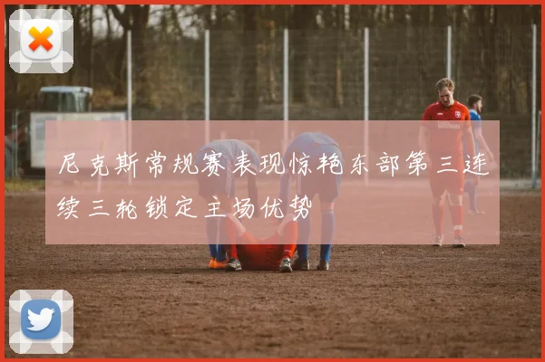 尼克斯常规赛表现惊艳东部第三连续三轮锁定主场优势