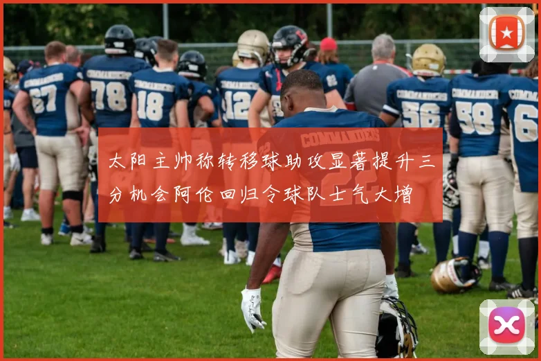 太阳主帅称转移球助攻显著提升三分机会阿伦回归令球队士气大增