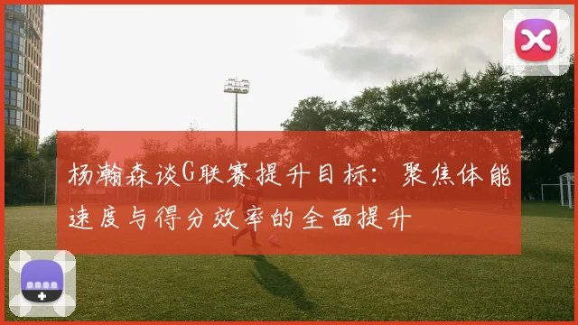 杨瀚森谈G联赛提升目标：聚焦体能速度与得分效率的全面提升