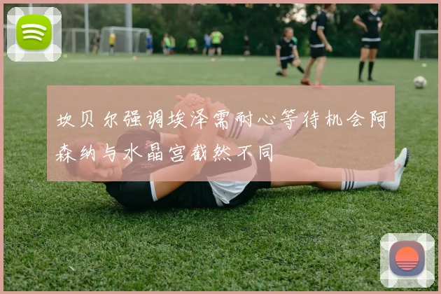 坎贝尔强调埃泽需耐心等待机会阿森纳与水晶宫截然不同