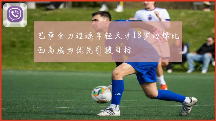 巴萨全力追逐年轻天才18岁边锋比西乌成为优先引援目标