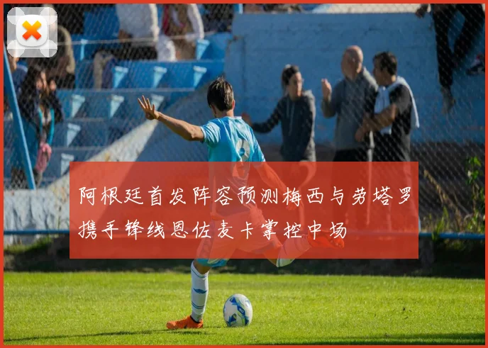 阿根廷首发阵容预测梅西与劳塔罗携手锋线恩佐麦卡掌控中场
