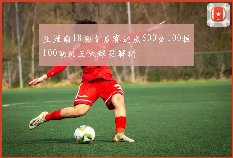 生涯前18场季后赛达成500分100板100助的五大球星解析