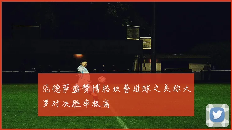 范德萨盛赞博格坎普进球之美称大罗对决胜率极高