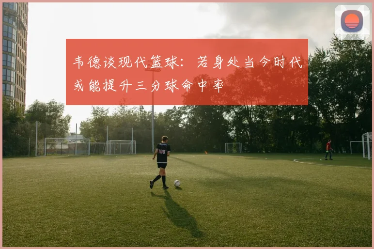 韦德谈现代篮球：若身处当今时代或能提升三分球命中率