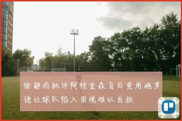 徐静雨批评阿特金森盲目重用施罗德让球队陷入困境难以自救