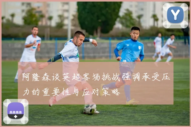 阿隆森谈英超客场挑战强调承受压力的重要性与应对策略