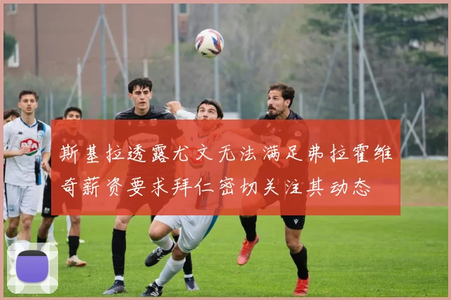 斯基拉透露尤文无法满足弗拉霍维奇薪资要求拜仁密切关注其动态