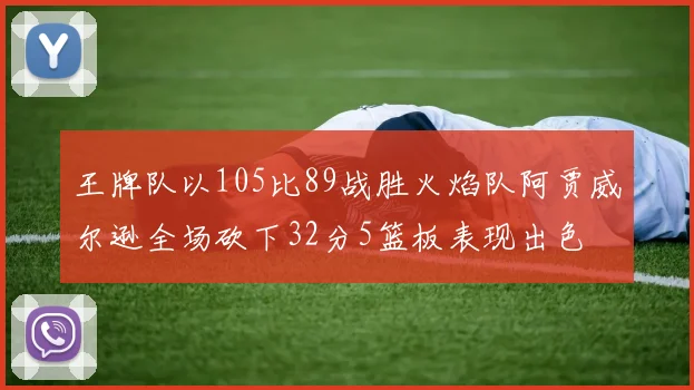 王牌队以105比89战胜火焰队阿贾威尔逊全场砍下32分5篮板表现出色