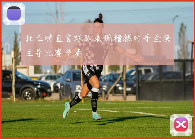 杜兰特直言球队表现糟糕对手全场主导比赛节奏