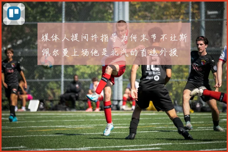 媒体人提问许指导为何末节不让斯佩尔曼上场他是北汽的首选外援