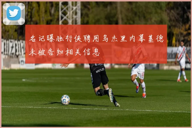 名记曝独行侠聘用乌杰里内幕基德未被告知相关信息