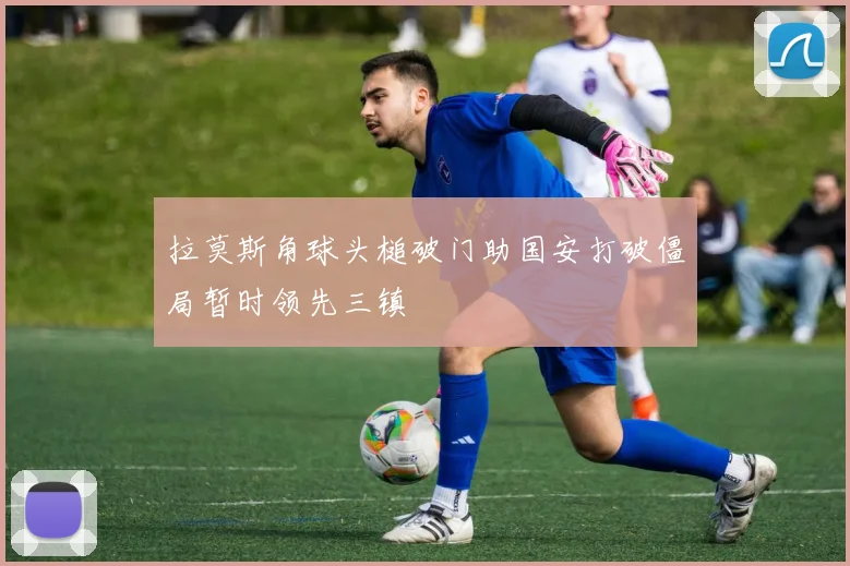 拉莫斯角球头槌破门助国安打破僵局暂时领先三镇