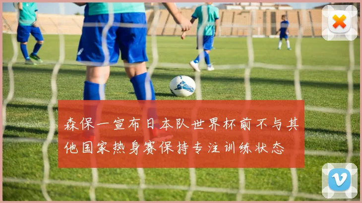 森保一宣布日本队世界杯前不与其他国家热身赛保持专注训练状态