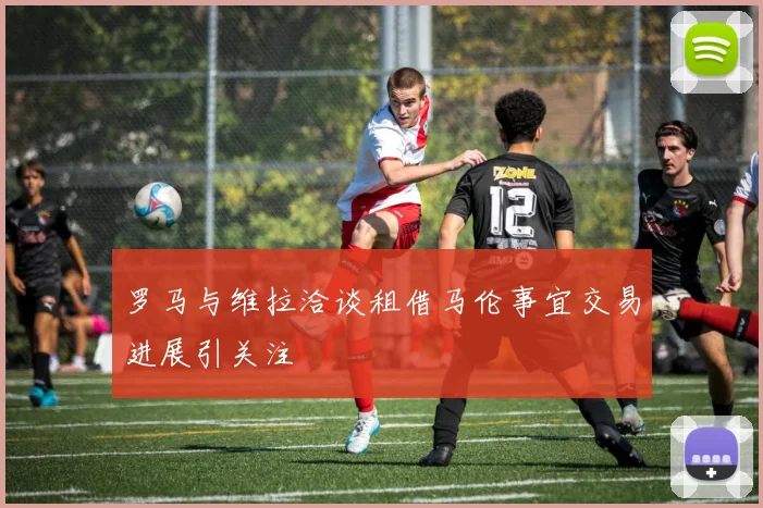 罗马与维拉洽谈租借马伦事宜交易进展引关注