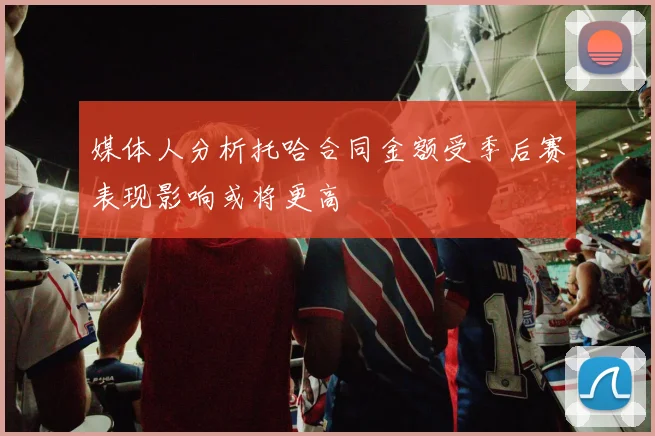 媒体人分析托哈合同金额受季后赛表现影响或将更高