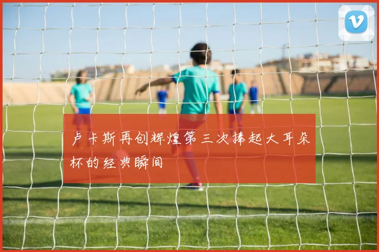 卢卡斯再创辉煌第三次捧起大耳朵杯的经典瞬间