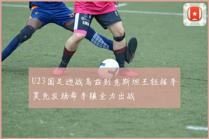 U23国足迎战乌兹别克斯坦王钰栋李昊先发杨希李镇全力出战