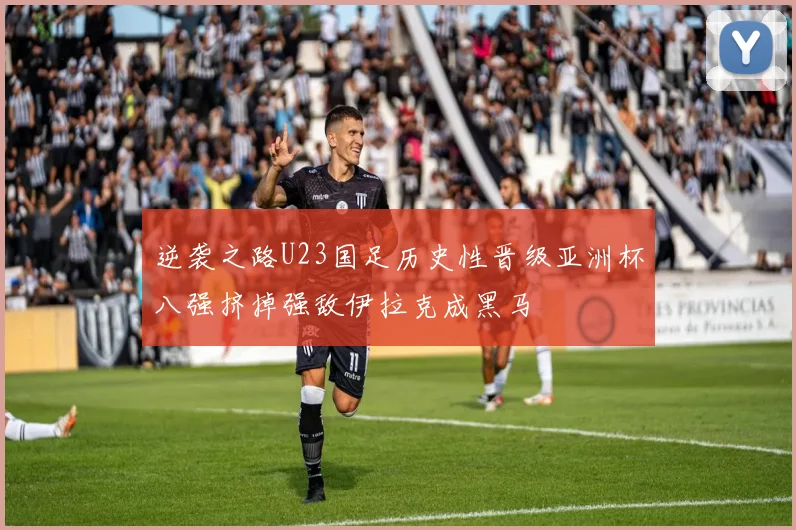 逆袭之路U23国足历史性晋级亚洲杯八强挤掉强敌伊拉克成黑马