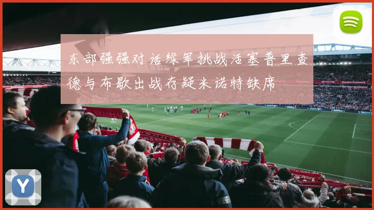 东部强强对话绿军挑战活塞普里查德与布歇出战存疑米诺特缺席