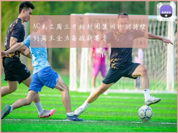 AC米兰周三开始封闭集训计划持续到周末全力备战新赛季