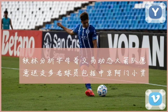 铁林分析字母哥交易动态火箭队愿意送走多名球员包括申京阿门小贾